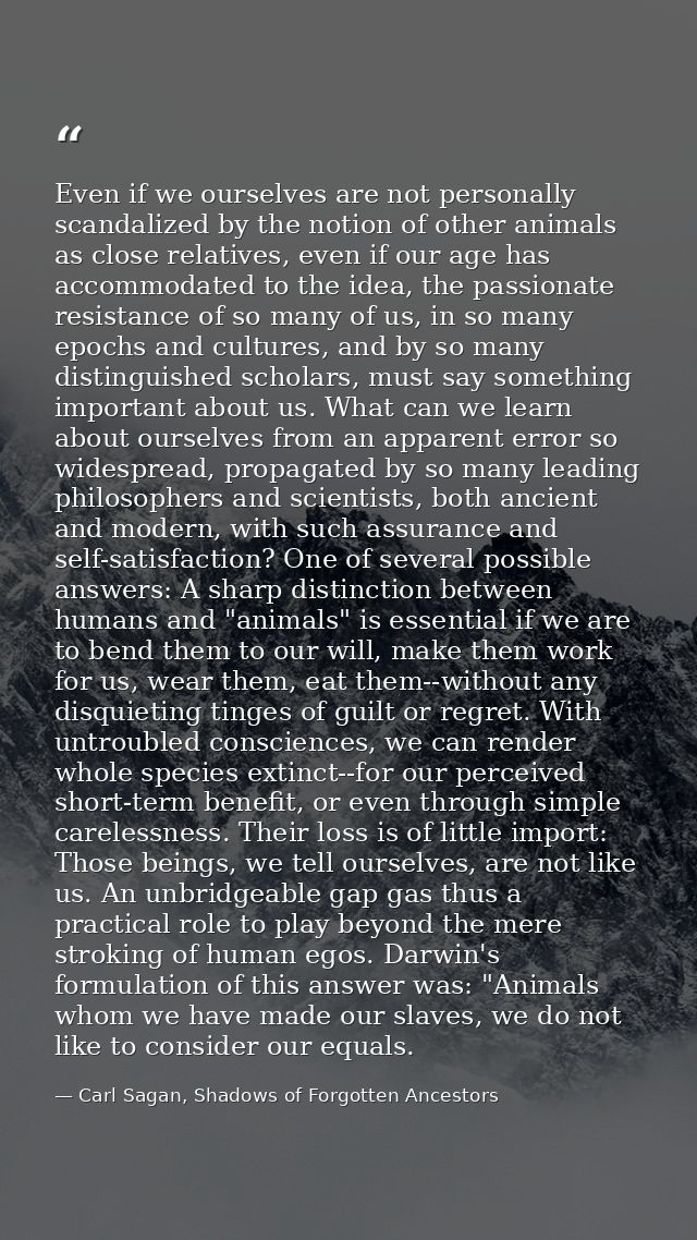 Even if we ourselves are not personally scandalized by the notion of other animals as close relatives, even if our age h — Carl Sagan, Shadows of Forgotten Ancestors