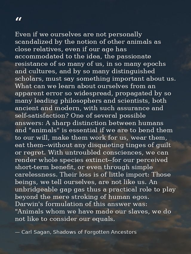 Even if we ourselves are not personally scandalized by the notion of other animals as close relatives, even if our age h — Carl Sagan, Shadows of Forgotten Ancestors