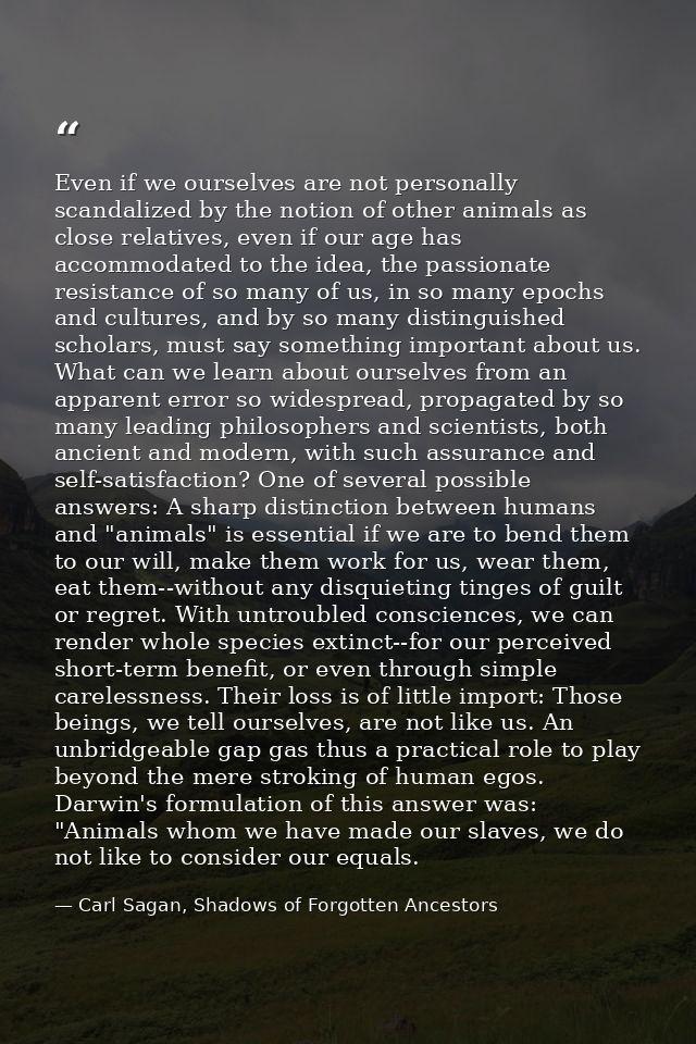 Even if we ourselves are not personally scandalized by the notion of other animals as close relatives, even if our age h — Carl Sagan, Shadows of Forgotten Ancestors