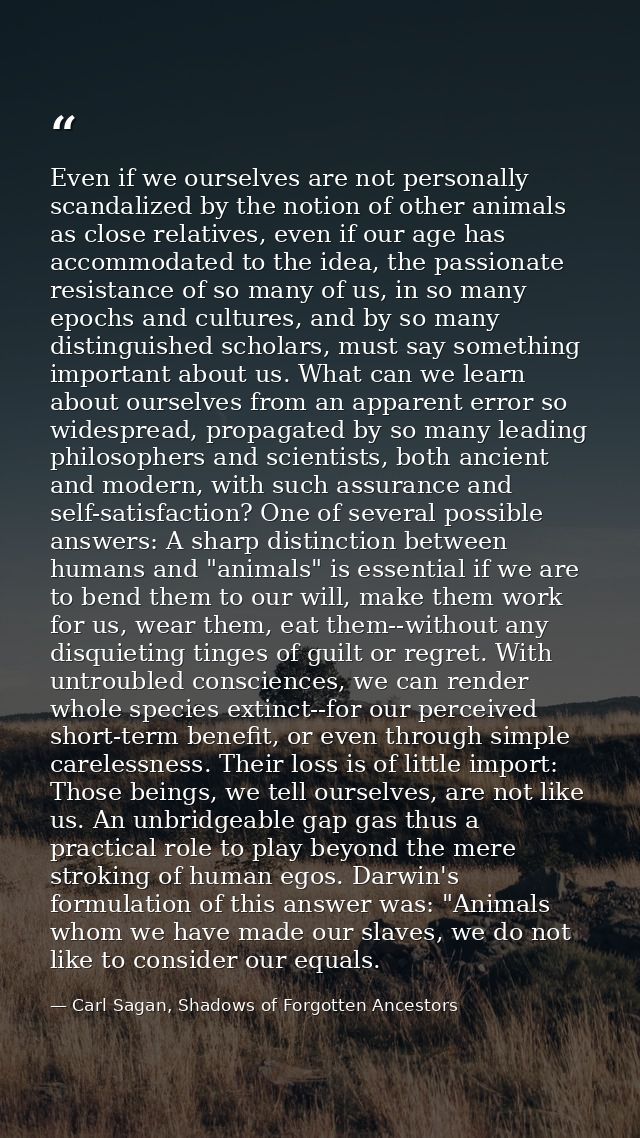 Even if we ourselves are not personally scandalized by the notion of other animals as close relatives, even if our age h — Carl Sagan, Shadows of Forgotten Ancestors