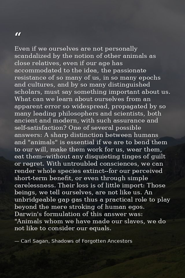 Even if we ourselves are not personally scandalized by the notion of other animals as close relatives, even if our age h — Carl Sagan, Shadows of Forgotten Ancestors