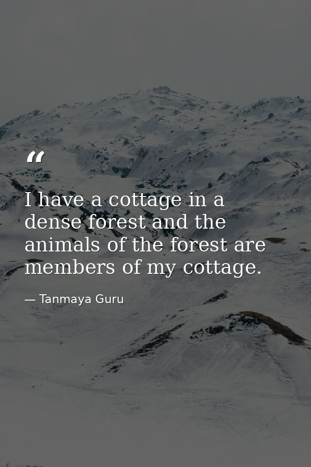 I have a cottage in a dense forest and the animals of the forest are members of my cottage. — Tanmaya Guru
