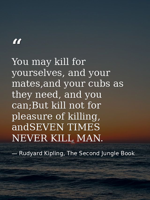 You may kill for yourselves, and your mates,and your cubs as they need, and you can;But kill not for pleasure of killing — Rudyard Kipling, The Second Jungle Book