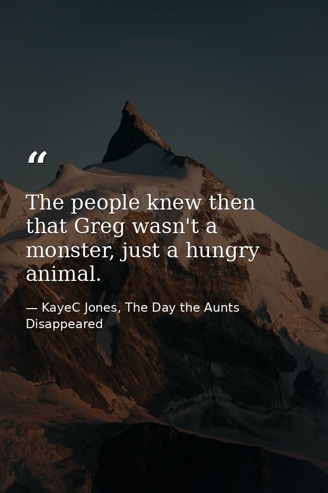 The people knew then that Greg wasn't a monster, just a hungry animal. — KayeC Jones, The Day the Aunts Disappeared