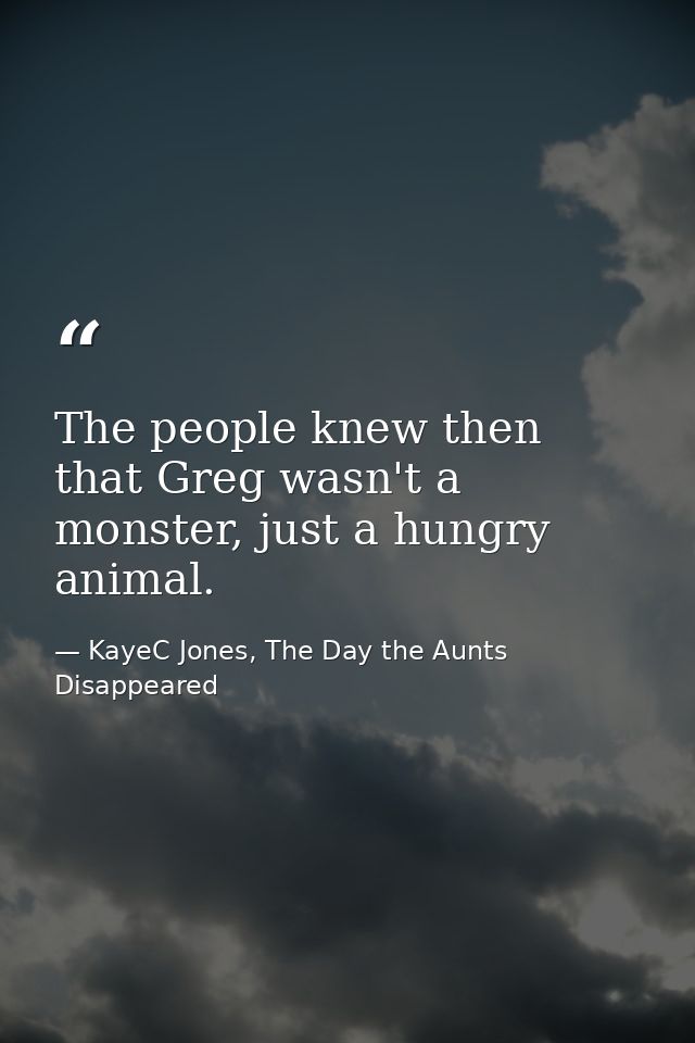 The people knew then that Greg wasn't a monster, just a hungry animal. — KayeC Jones, The Day the Aunts Disappeared