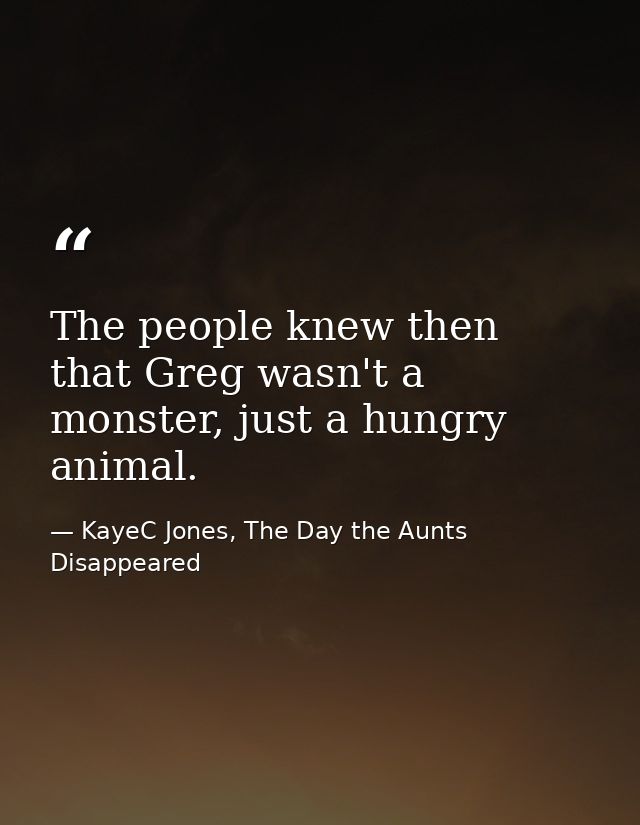 The people knew then that Greg wasn't a monster, just a hungry animal. — KayeC Jones, The Day the Aunts Disappeared