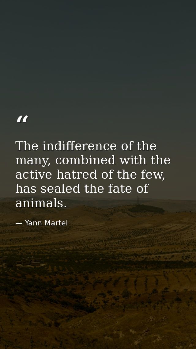 The indifference of the many, combined with the active hatred of the few, has sealed the fate of animals. — Yann Martel