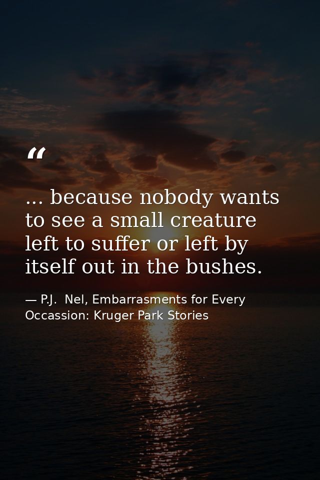 ... because nobody wants to see a small creature left to suffer or left by itself out in the bushes. — P.J.  Nel, Embarrasments for Every Occassion: Kruger Park Stories