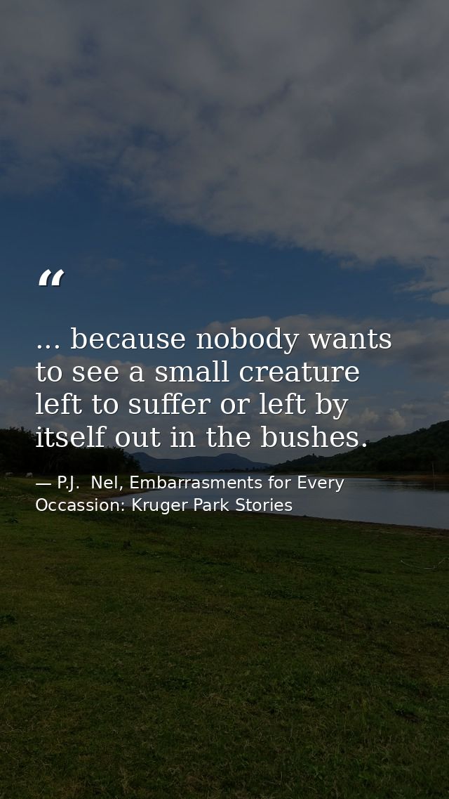 ... because nobody wants to see a small creature left to suffer or left by itself out in the bushes. — P.J.  Nel, Embarrasments for Every Occassion: Kruger Park Stories