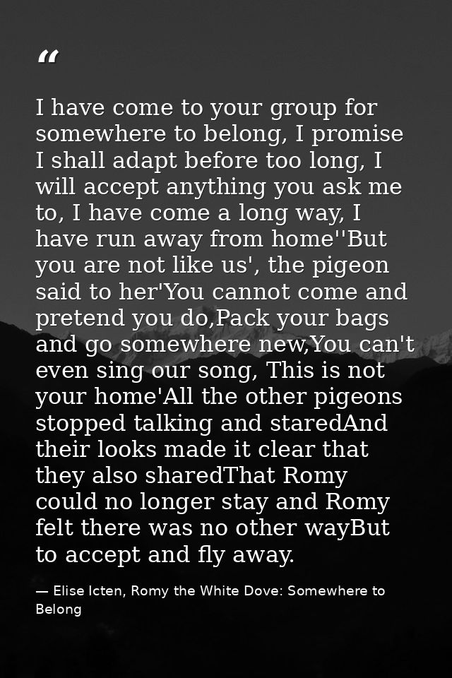 I have come to your group for somewhere to belong, I promise I shall adapt before too long, I will accept anything you a — Elise Icten, Romy the White Dove: Somewhere to Belong