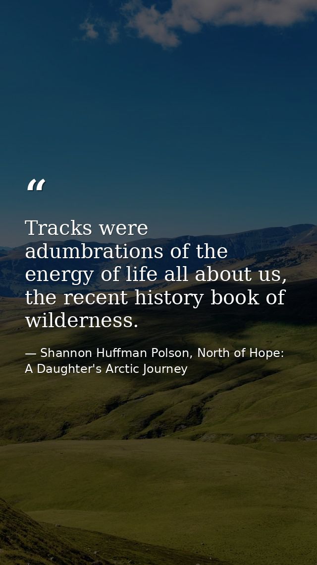 Tracks were adumbrations of the energy of life all about us, the recent history book of wilderness. — Shannon Huffman Polson, North of Hope: A Daughter's Arctic Journey
