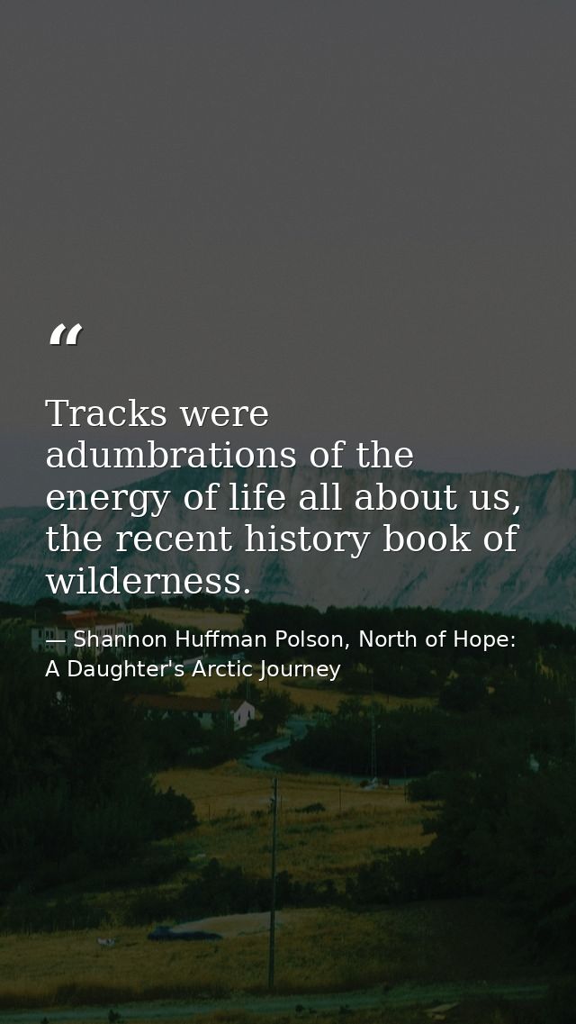 Tracks were adumbrations of the energy of life all about us, the recent history book of wilderness. — Shannon Huffman Polson, North of Hope: A Daughter's Arctic Journey