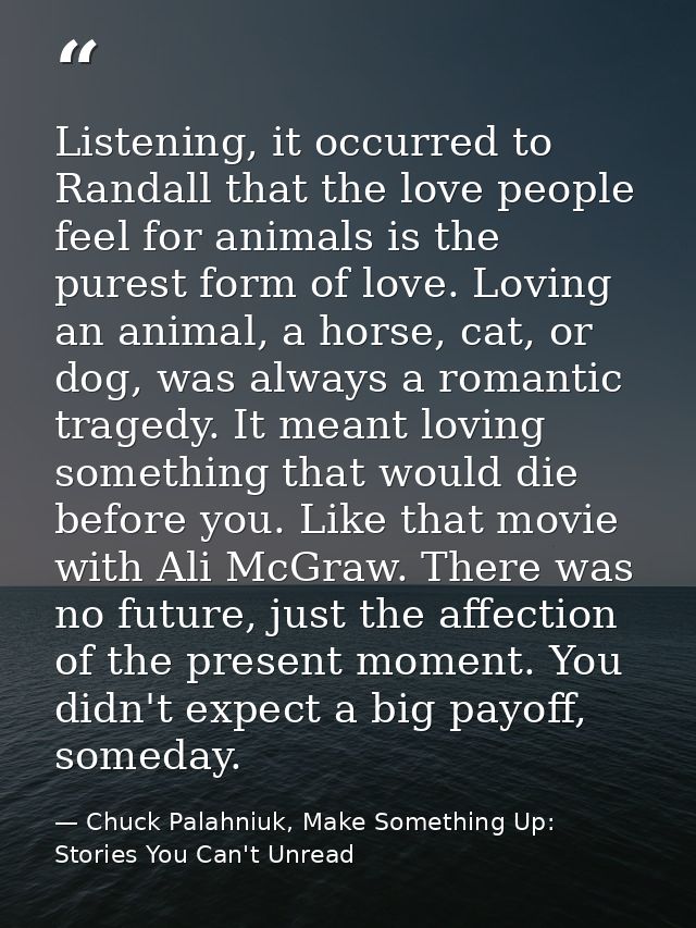 Listening, it occurred to Randall that the love people feel for animals is the purest form of love. Loving an animal, a  — Chuck Palahniuk, Make Something Up: Stories You Can't Unread