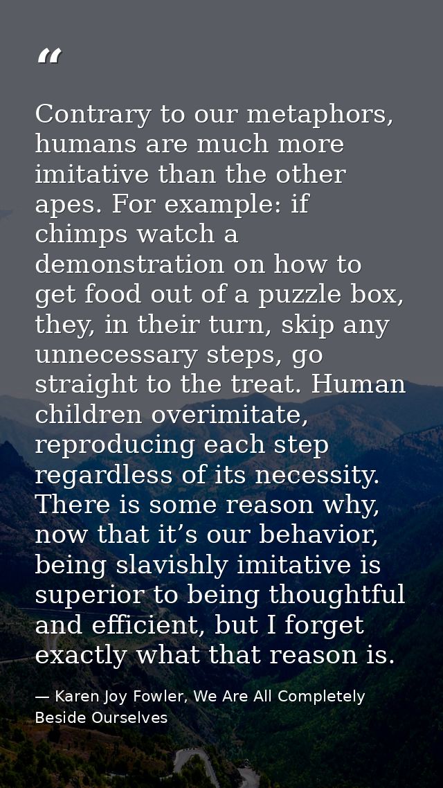 Contrary to our metaphors, humans are much more imitative than the other apes. For example: if chimps watch a demonstrat — Karen Joy Fowler, We Are All Completely Beside Ourselves