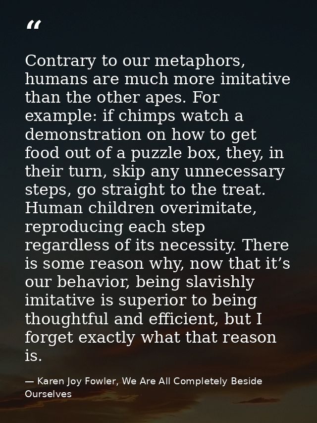 Contrary to our metaphors, humans are much more imitative than the other apes. For example: if chimps watch a demonstrat — Karen Joy Fowler, We Are All Completely Beside Ourselves