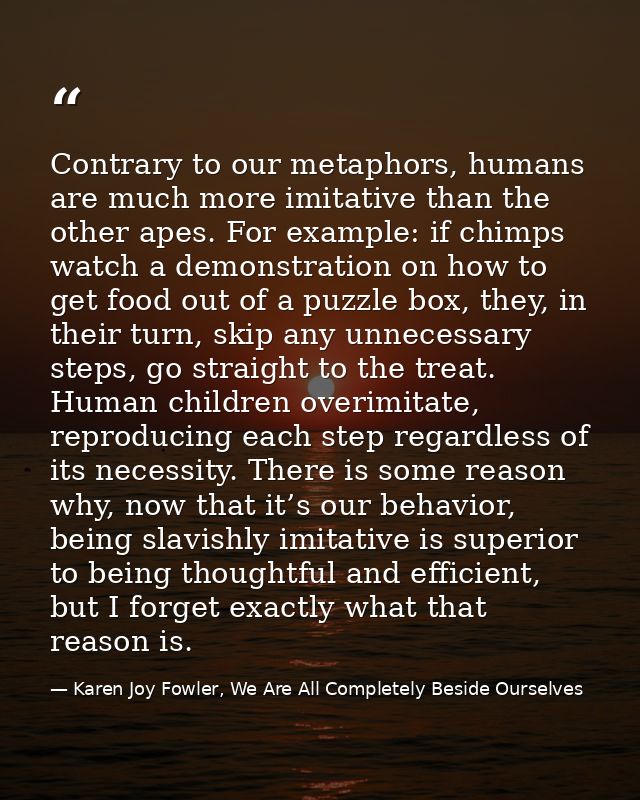 Contrary to our metaphors, humans are much more imitative than the other apes. For example: if chimps watch a demonstrat — Karen Joy Fowler, We Are All Completely Beside Ourselves