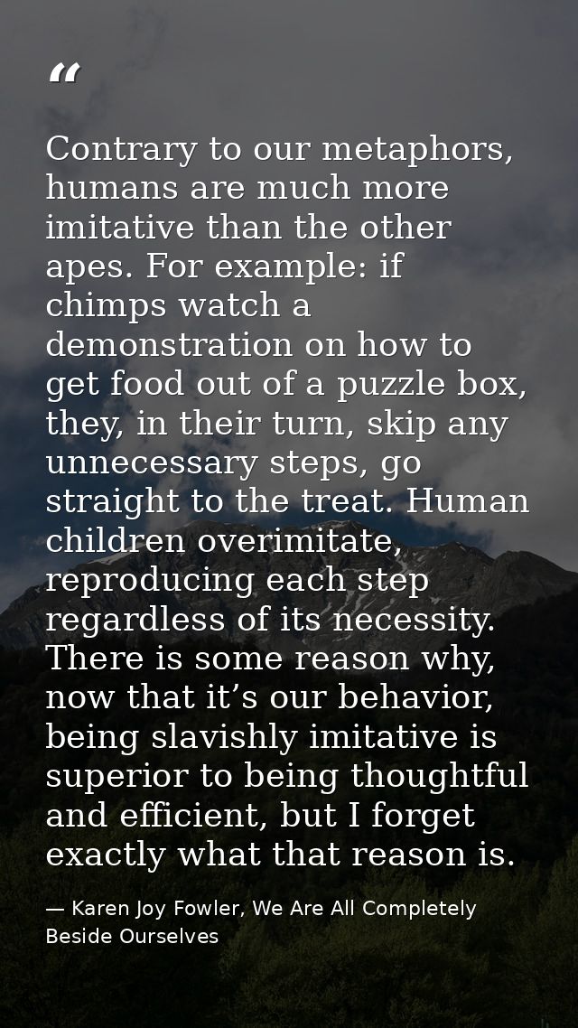 Contrary to our metaphors, humans are much more imitative than the other apes. For example: if chimps watch a demonstrat — Karen Joy Fowler, We Are All Completely Beside Ourselves