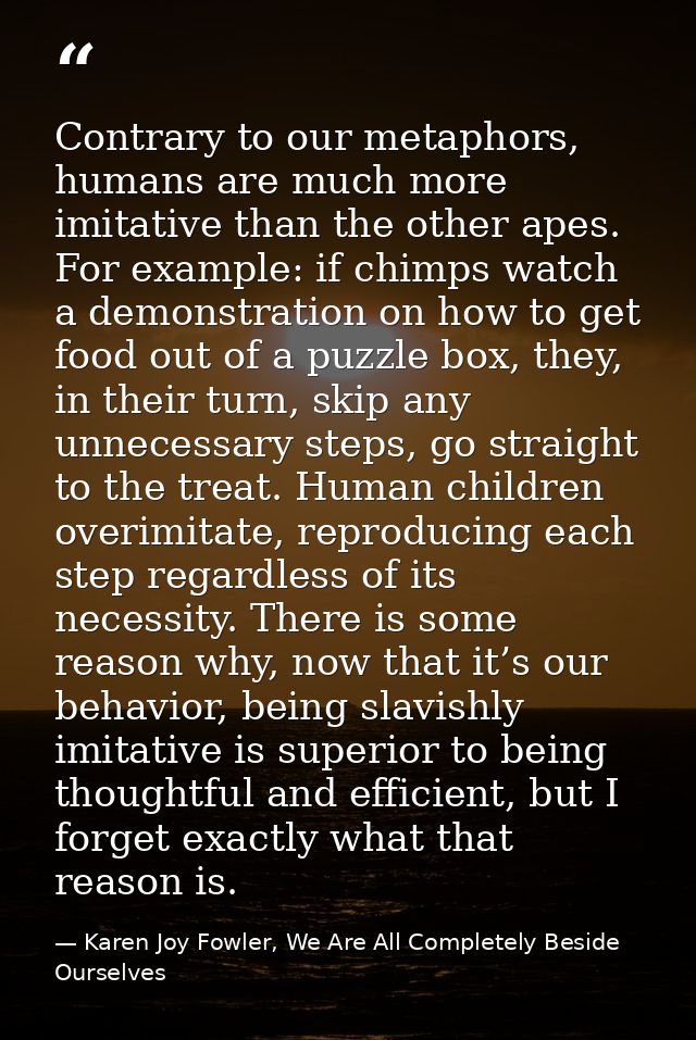 Contrary to our metaphors, humans are much more imitative than the other apes. For example: if chimps watch a demonstrat — Karen Joy Fowler, We Are All Completely Beside Ourselves