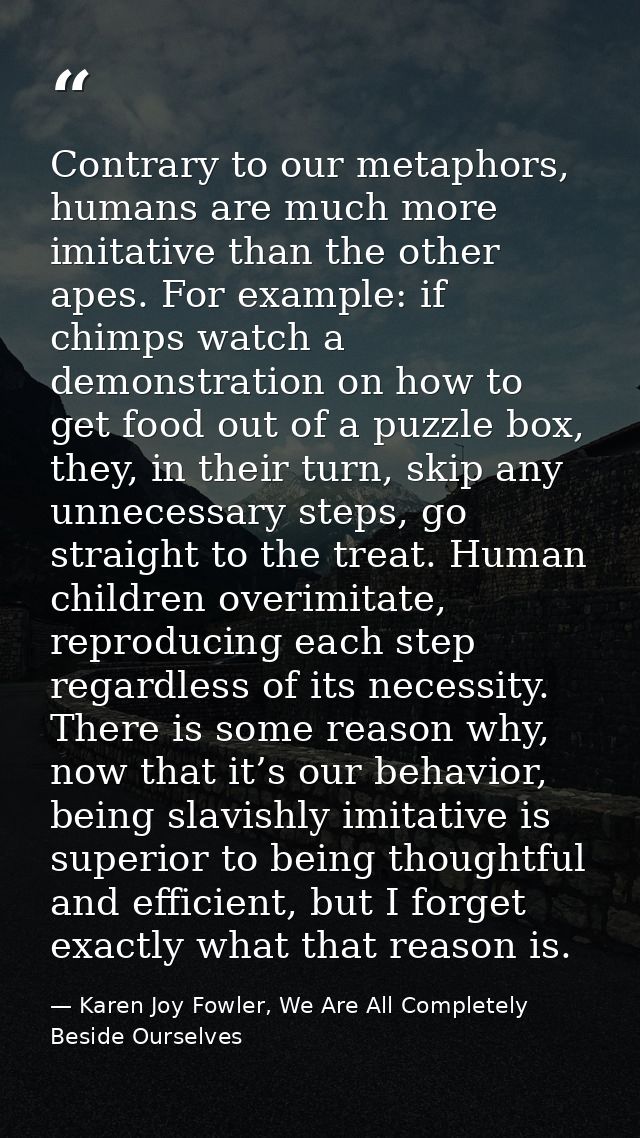 Contrary to our metaphors, humans are much more imitative than the other apes. For example: if chimps watch a demonstrat — Karen Joy Fowler, We Are All Completely Beside Ourselves