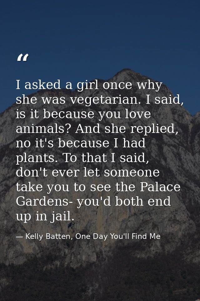 I asked a girl once why she was vegetarian. I said, is it because you love animals? And she replied, no it's because I h — Kelly Batten, One Day You'll Find Me
