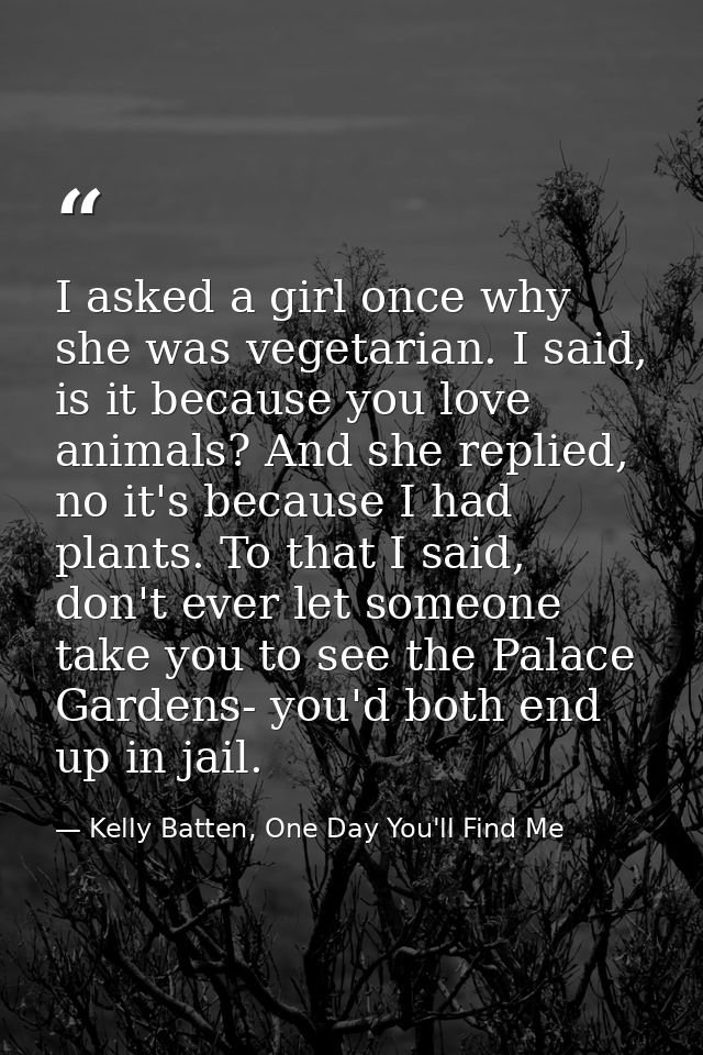 I asked a girl once why she was vegetarian. I said, is it because you love animals? And she replied, no it's because I h — Kelly Batten, One Day You'll Find Me