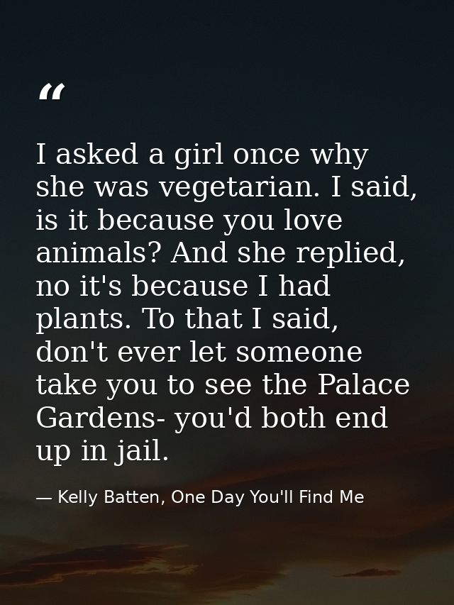I asked a girl once why she was vegetarian. I said, is it because you love animals? And she replied, no it's because I h — Kelly Batten, One Day You'll Find Me