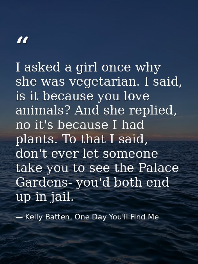 I asked a girl once why she was vegetarian. I said, is it because you love animals? And she replied, no it's because I h — Kelly Batten, One Day You'll Find Me
