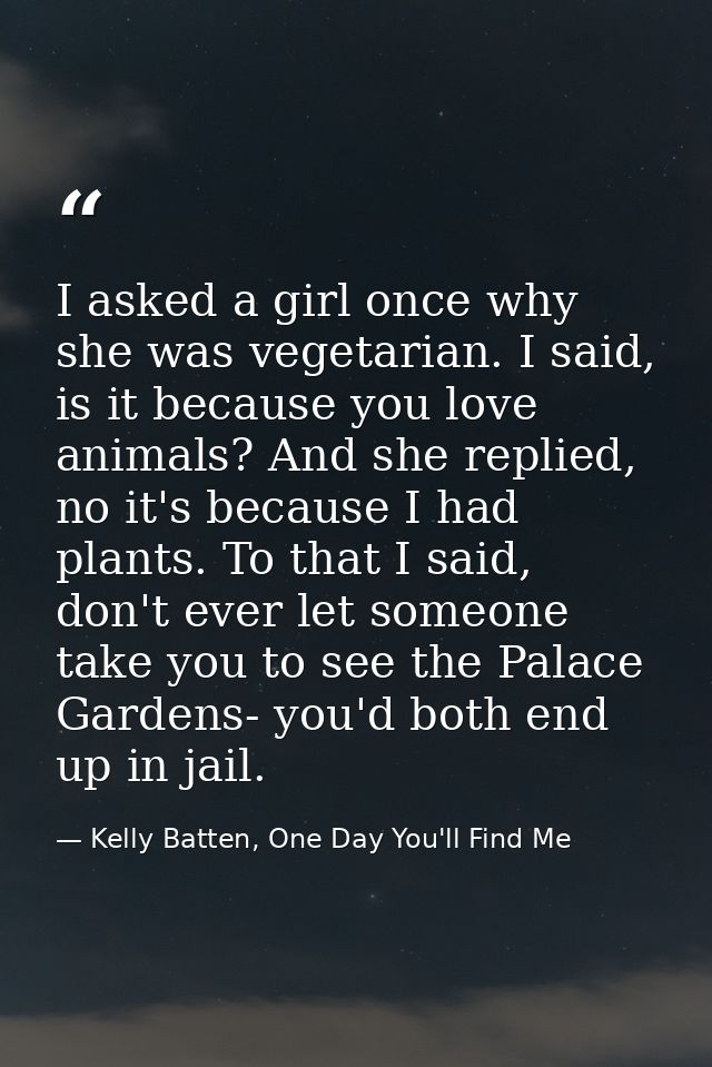 I asked a girl once why she was vegetarian. I said, is it because you love animals? And she replied, no it's because I h — Kelly Batten, One Day You'll Find Me