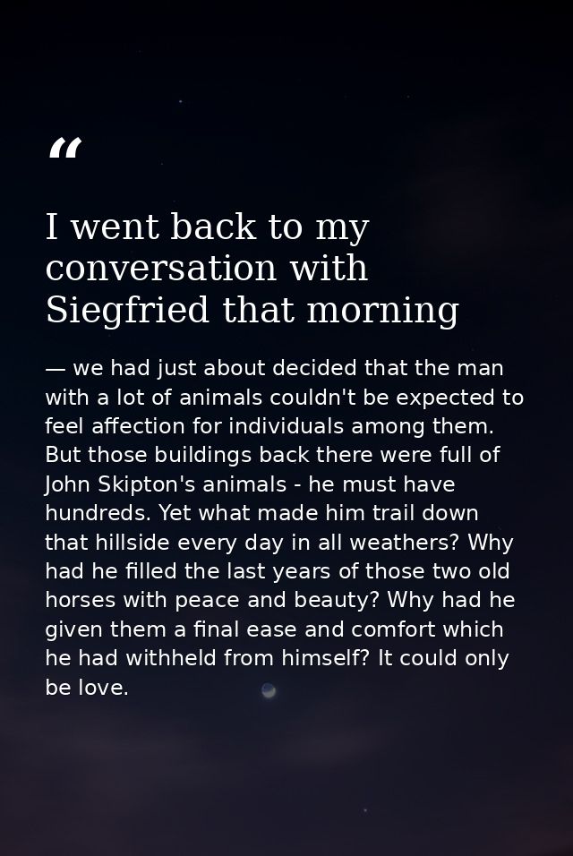 I went back to my conversation with Siegfried that morning — we had just about decided that the man with a lot of animals couldn't be expected to feel affection for individuals among them. But those buildings back there were full of John Skipton's animals - he must have hundreds. Yet what made him trail down that hillside every day in all weathers? Why had he filled the last years of those two old horses with peace and beauty? Why had he given them a final ease and comfort which he had withheld from himself? It could only be love.