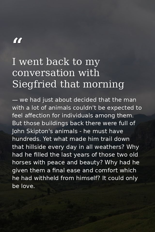 I went back to my conversation with Siegfried that morning — we had just about decided that the man with a lot of animals couldn't be expected to feel affection for individuals among them. But those buildings back there were full of John Skipton's animals - he must have hundreds. Yet what made him trail down that hillside every day in all weathers? Why had he filled the last years of those two old horses with peace and beauty? Why had he given them a final ease and comfort which he had withheld from himself? It could only be love.
