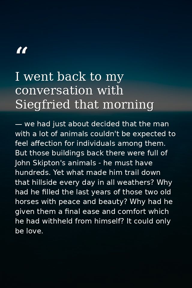 I went back to my conversation with Siegfried that morning — we had just about decided that the man with a lot of animals couldn't be expected to feel affection for individuals among them. But those buildings back there were full of John Skipton's animals - he must have hundreds. Yet what made him trail down that hillside every day in all weathers? Why had he filled the last years of those two old horses with peace and beauty? Why had he given them a final ease and comfort which he had withheld from himself? It could only be love.