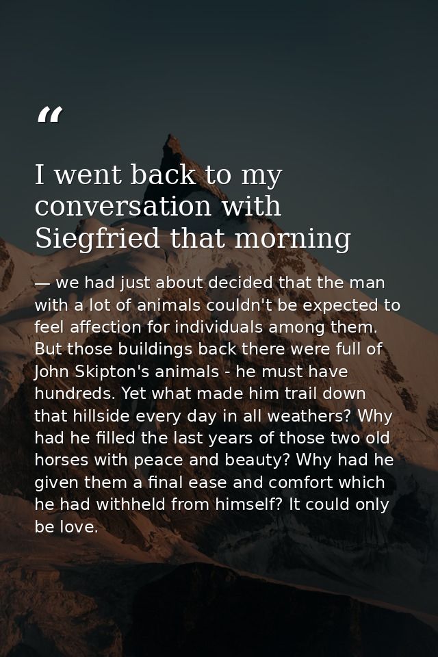 I went back to my conversation with Siegfried that morning — we had just about decided that the man with a lot of animals couldn't be expected to feel affection for individuals among them. But those buildings back there were full of John Skipton's animals - he must have hundreds. Yet what made him trail down that hillside every day in all weathers? Why had he filled the last years of those two old horses with peace and beauty? Why had he given them a final ease and comfort which he had withheld from himself? It could only be love.