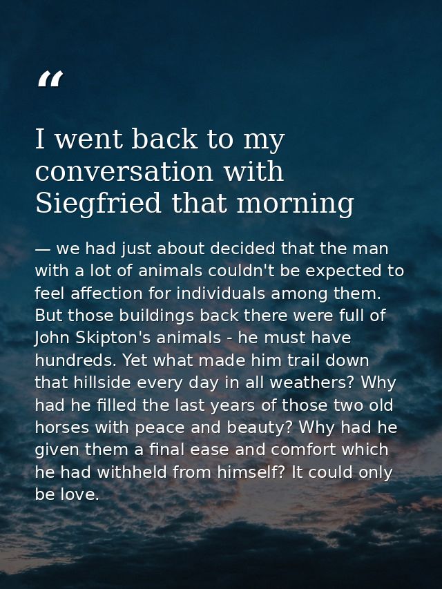 I went back to my conversation with Siegfried that morning — we had just about decided that the man with a lot of animals couldn't be expected to feel affection for individuals among them. But those buildings back there were full of John Skipton's animals - he must have hundreds. Yet what made him trail down that hillside every day in all weathers? Why had he filled the last years of those two old horses with peace and beauty? Why had he given them a final ease and comfort which he had withheld from himself? It could only be love.