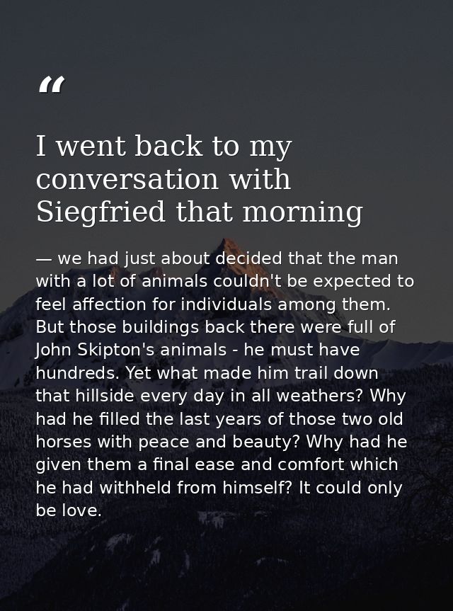 I went back to my conversation with Siegfried that morning — we had just about decided that the man with a lot of animals couldn't be expected to feel affection for individuals among them. But those buildings back there were full of John Skipton's animals - he must have hundreds. Yet what made him trail down that hillside every day in all weathers? Why had he filled the last years of those two old horses with peace and beauty? Why had he given them a final ease and comfort which he had withheld from himself? It could only be love.