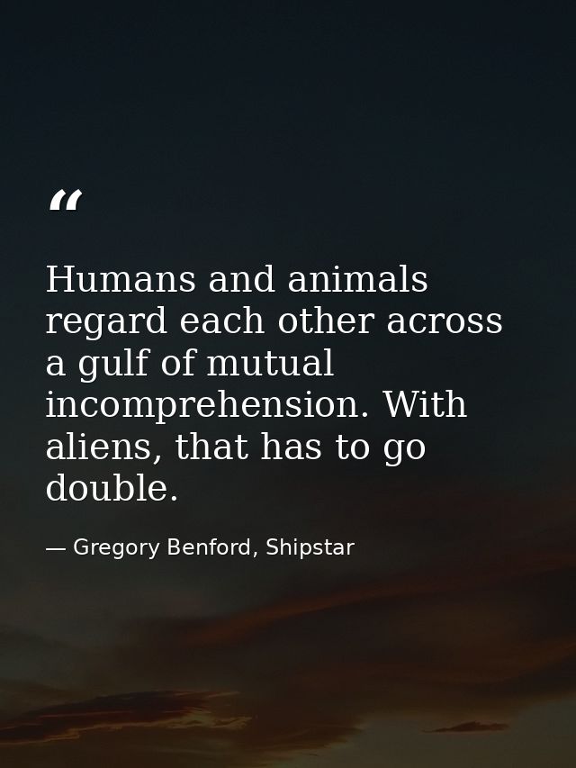 Humans and animals regard each other across a gulf of mutual incomprehension. With aliens, that has to go double. — Gregory Benford, Shipstar