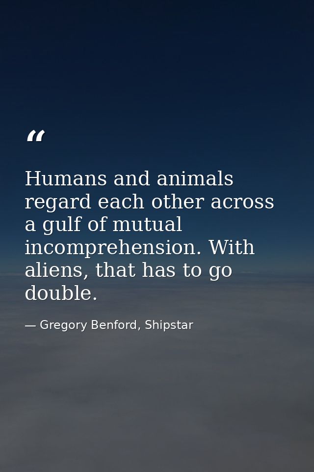 Humans and animals regard each other across a gulf of mutual incomprehension. With aliens, that has to go double. — Gregory Benford, Shipstar