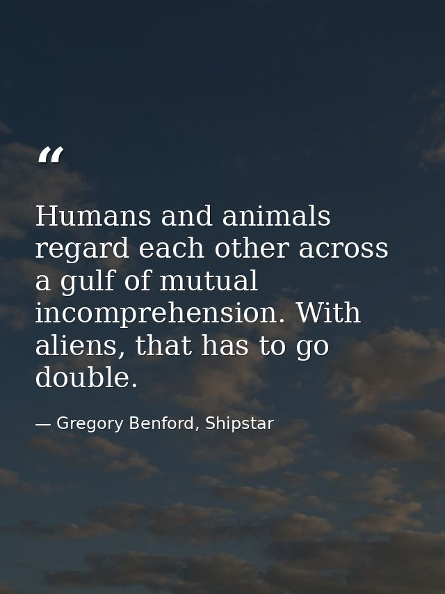 Humans and animals regard each other across a gulf of mutual incomprehension. With aliens, that has to go double. — Gregory Benford, Shipstar