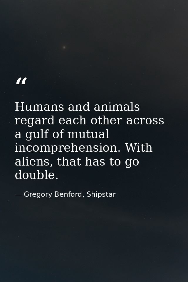 Humans and animals regard each other across a gulf of mutual incomprehension. With aliens, that has to go double. — Gregory Benford, Shipstar