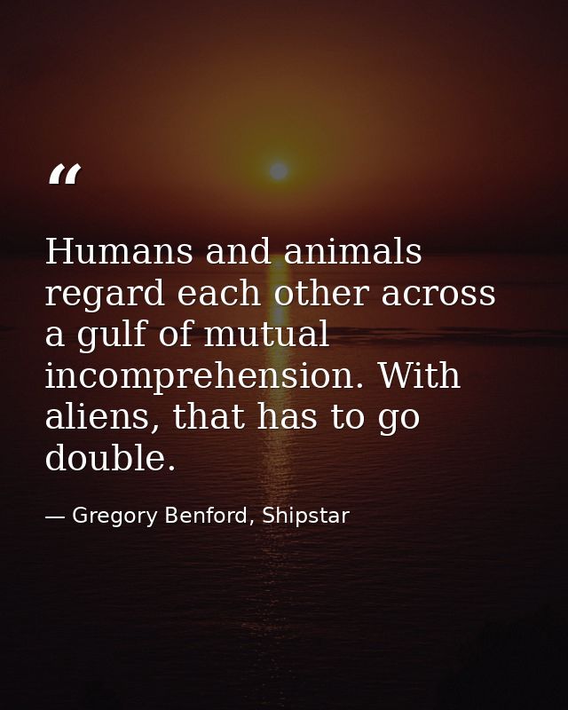 Humans and animals regard each other across a gulf of mutual incomprehension. With aliens, that has to go double. — Gregory Benford, Shipstar