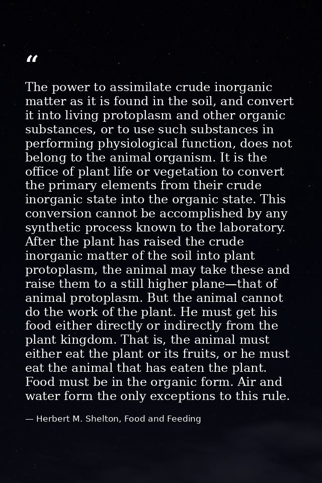 The power to assimilate crude inorganic matter as it is found in the soil, and convert it into living protoplasm and oth — Herbert M. Shelton, Food and Feeding