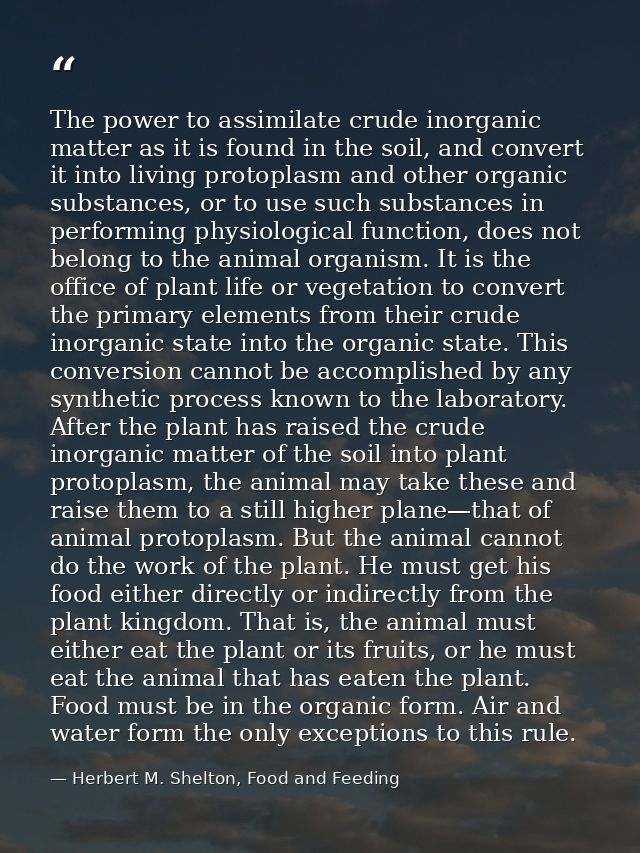 The power to assimilate crude inorganic matter as it is found in the soil, and convert it into living protoplasm and oth — Herbert M. Shelton, Food and Feeding