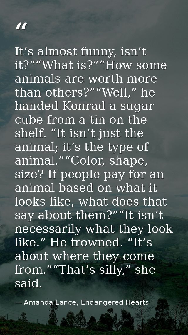 It’s almost funny, isn’t it?”“What is?”“How some animals are worth more than others?”“Well,” he handed Konrad a sugar cu — Amanda Lance, Endangered Hearts