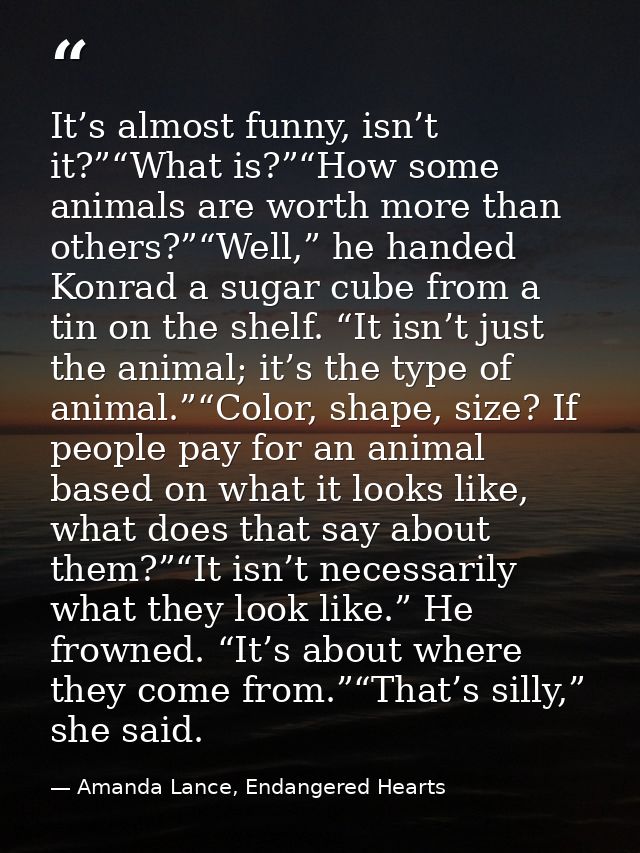 It’s almost funny, isn’t it?”“What is?”“How some animals are worth more than others?”“Well,” he handed Konrad a sugar cu — Amanda Lance, Endangered Hearts