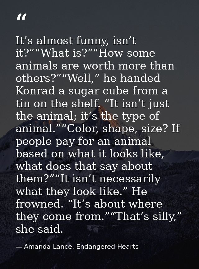 It’s almost funny, isn’t it?”“What is?”“How some animals are worth more than others?”“Well,” he handed Konrad a sugar cu — Amanda Lance, Endangered Hearts