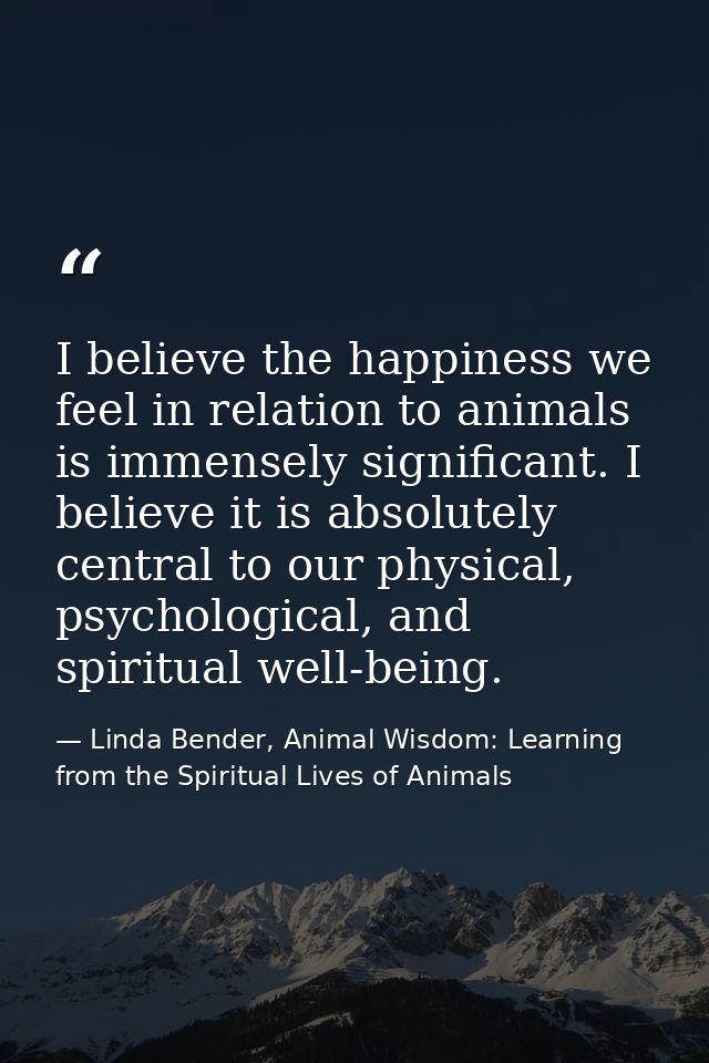 I believe the happiness we feel in relation to animals is immensely significant. I believe it is absolutely central to o — Linda Bender, Animal Wisdom: Learning from the Spiritual Lives of Animals