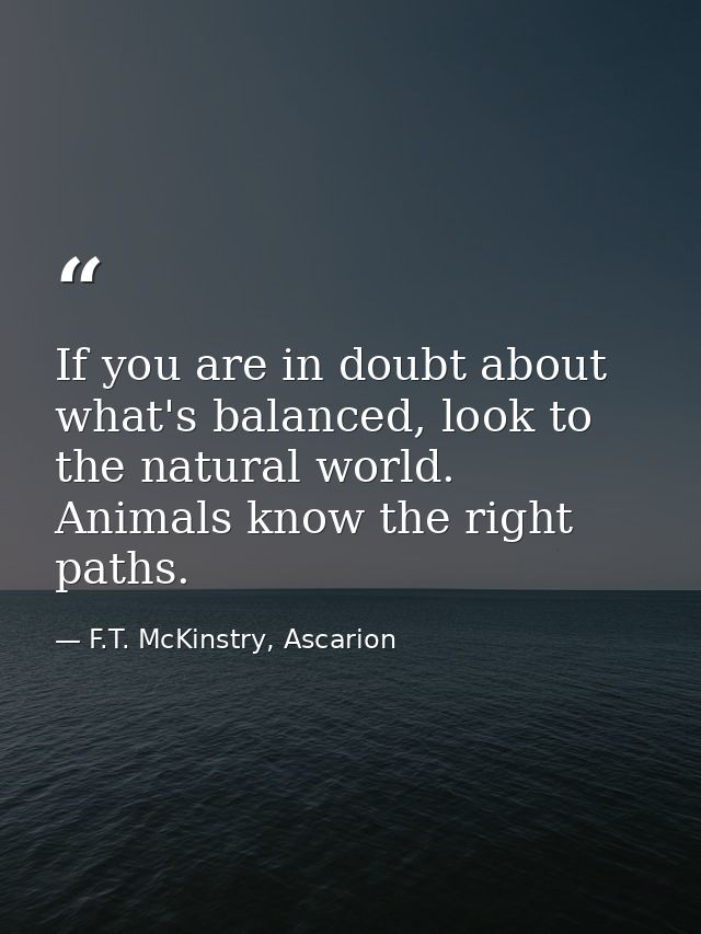 If you are in doubt about what's balanced, look to the natural world. Animals know the right paths. — F.T. McKinstry, Ascarion