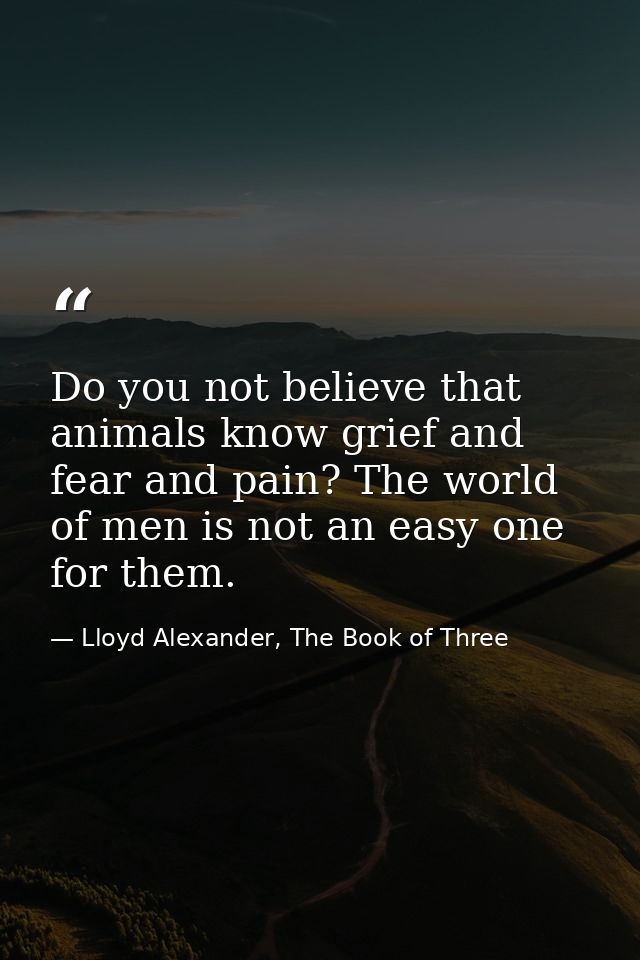 Do you not believe that animals know grief and fear and pain? The world of men is not an easy one for them. — Lloyd Alexander, The Book of Three