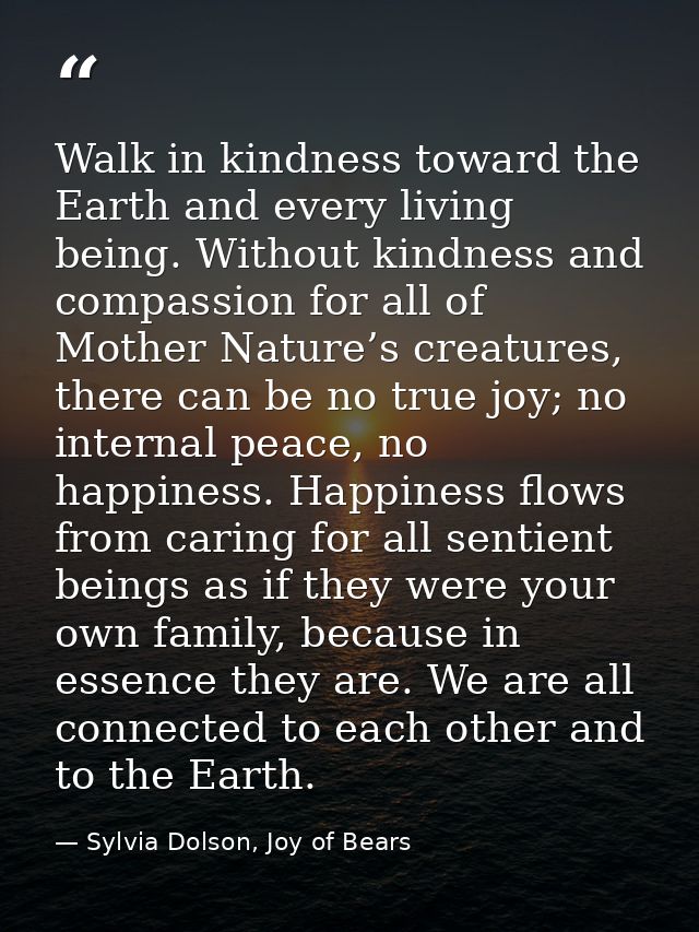 Walk in kindness toward the Earth and every living being. Without kindness and compassion for all of Mother Nature’s cre — Sylvia Dolson, Joy of Bears