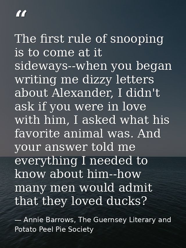 The first rule of snooping is to come at it sideways--when you began writing me dizzy letters about Alexander, I didn't  — Annie Barrows, The Guernsey Literary and Potato Peel Pie Society