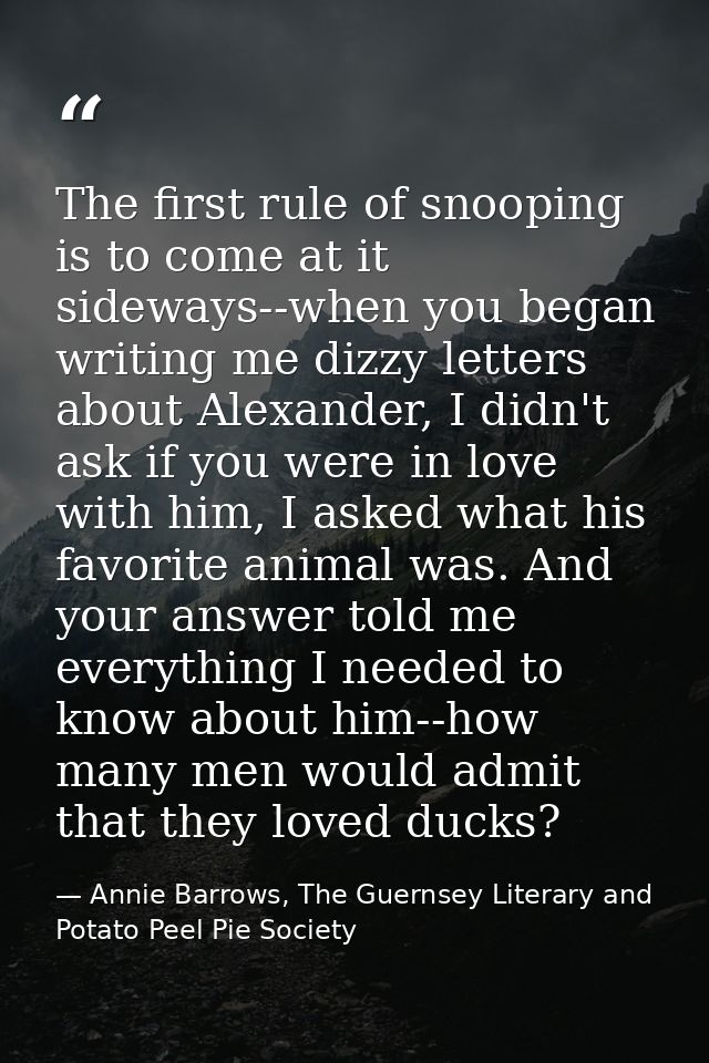 The first rule of snooping is to come at it sideways--when you began writing me dizzy letters about Alexander, I didn't  — Annie Barrows, The Guernsey Literary and Potato Peel Pie Society